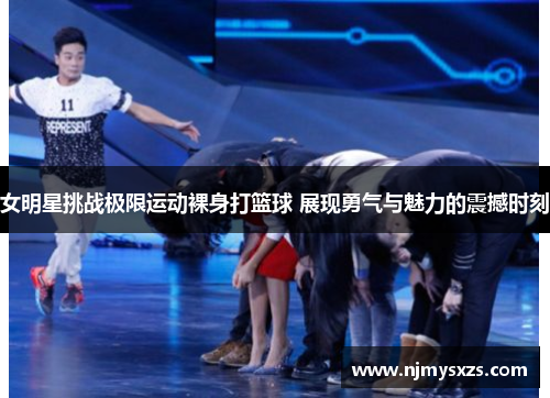 女明星挑战极限运动裸身打篮球 展现勇气与魅力的震撼时刻
