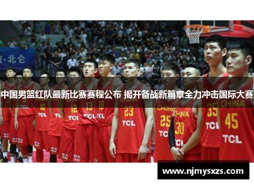 中国男篮红队最新比赛赛程公布 揭开备战新篇章全力冲击国际大赛
