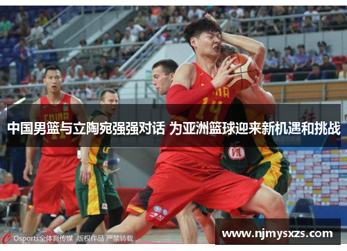 中国男篮与立陶宛强强对话 为亚洲篮球迎来新机遇和挑战